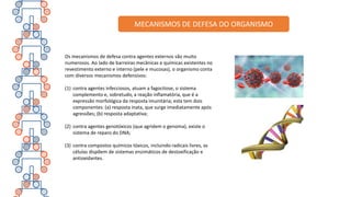 Os mecanismos de defesa contra agentes externos são muito
numerosos. Ao lado de barreiras mecânicas e químicas existentes no
revestimento externo e interno (pele e mucosas), o organismo conta
com diversos mecanismos defensivos:
(1) contra agentes infecciosos, atuam a fagocitose, o sistema
complemento e, sobretudo, a reação inflamatória, que é a
expressão morfológica da resposta imunitária; esta tem dois
componentes: (a) resposta inata, que surge imediatamente após
agressões; (b) resposta adaptativa;
(2) contra agentes genotóxicos (que agridem o genoma), existe o
sistema de reparo do DNA;
(3) contra compostos químicos tóxicos, incluindo radicais livres, as
células dispõem de sistemas enzimáticos de destoxificação e
antioxidantes.
MECANISMOS DE DEFESA DO ORGANISMO
 