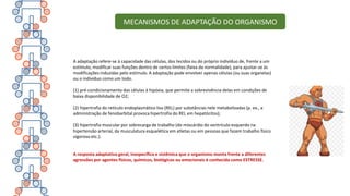 A adaptação refere-se à capacidade das células, dos tecidos ou do próprio indivíduo de, frente a um
estímulo, modificar suas funções dentro de certos limites (faixa da normalidade), para ajustar-se às
modificações induzidas pelo estímulo. A adaptação pode envolver apenas células (ou suas organelas)
ou o indivíduo como um todo.
(1) pré-condicionamento das células à hipóxia, que permite a sobrevivência delas em condições de
baixa disponibilidade de O2;
(2) hipertrofia do retículo endoplasmático liso (REL) por substâncias nele metabolizadas (p. ex., a
administração de fenobarbital provoca hipertrofia do REL em hepatócitos);
(3) hipertrofia muscular por sobrecarga de trabalho (do miocárdio do ventrículo esquerdo na
hipertensão arterial, da musculatura esquelética em atletas ou em pessoas que fazem trabalho físico
vigoroso etc.).
A resposta adaptativa geral, inespecífica e sistêmica que o organismo monta frente a diferentes
agressões por agentes físicos, químicos, biológicos ou emocionais é conhecida como ESTRESSE.
MECANISMOS DE ADAPTAÇÃO DO ORGANISMO
 