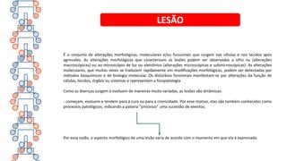 É o conjunto de alterações morfológicas, moleculares e/ou funcionais que surgem nas células e nos tecidos após
agressões. As alterações morfológicas que caracterizam as lesões podem ser observadas a olho nu (alterações
macroscópicas) ou ao microscópio de luz ou eletrônico (alterações microscópicas e submicroscópicas). As alterações
moleculares, que muitas vezes se traduzem rapidamente em modificações morfológicas, podem ser detectadas por
métodos bioquímicos e de biologia molecular. Os distúrbios funcionais manifestam-se por alterações da função de
células, tecidos, órgãos ou sistemas e representam a fisiopatologia.
Como as doenças surgem e evoluem de maneiras muito variadas, as lesões são dinâmicas:
- começam, evoluem e tendem para a cura ou para a cronicidade. Por esse motivo, elas são também conhecidas como
processos patológicos, indicando a palavra “processo” uma sucessão de eventos.
Por essa razão, o aspecto morfológico de uma lesão varia de acordo com o momento em que ela é examinada.
LESÃO
 