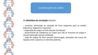 Os distúrbios da circulação incluem:
- aumento, diminuição ou cessação do fluxo sanguíneo para os tecidos
(hiperemia, oligoemia e isquemia);
- coagulação do sangue no leito vascular (trombose);
- aparecimento de substâncias ou corpos que não se misturam ao sangue e
causam obstrução vascular (embolia);
- saída de sangue do leito vascular (hemorragia), alterações das trocas de
líquidos entre o plasma e o interstício (edema).
CLASSIFICAÇÃO DAS LESÕES
 