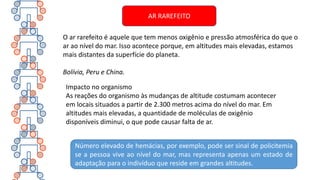 Impacto no organismo
As reações do organismo às mudanças de altitude costumam acontecer
em locais situados a partir de 2.300 metros acima do nível do mar. Em
altitudes mais elevadas, a quantidade de moléculas de oxigênio
disponíveis diminui, o que pode causar falta de ar.
O ar rarefeito é aquele que tem menos oxigênio e pressão atmosférica do que o
ar ao nível do mar. Isso acontece porque, em altitudes mais elevadas, estamos
mais distantes da superfície do planeta.
Bolívia, Peru e China.
Número elevado de hemácias, por exemplo, pode ser sinal de policitemia
se a pessoa vive ao nível do mar, mas representa apenas um estado de
adaptação para o indivíduo que reside em grandes altitudes.
AR RAREFEITO
 