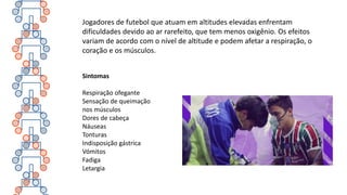 Jogadores de futebol que atuam em altitudes elevadas enfrentam
dificuldades devido ao ar rarefeito, que tem menos oxigênio. Os efeitos
variam de acordo com o nível de altitude e podem afetar a respiração, o
coração e os músculos.
Sintomas
Respiração ofegante
Sensação de queimação
nos músculos
Dores de cabeça
Náuseas
Tonturas
Indisposição gástrica
Vómitos
Fadiga
Letargia
 