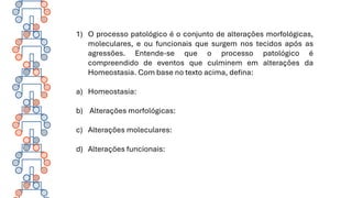 1) O processo patológico é o conjunto de alterações morfológicas,
moleculares, e ou funcionais que surgem nos tecidos após as
agressões. Entende-se que o processo patológico é
compreendido de eventos que culminem em alterações da
Homeostasia. Com base no texto acima, defina:
a) Homeostasia:
b) Alterações morfológicas:
c) Alterações moleculares:
d) Alterações funcionais:
 