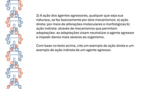 2) A ação dos agentes agressores, qualquer que seja sua
natureza, se faz basicamente por dois mecanismos: a) ação
direta: por meio de alterações moleculares e morfológicas b)
ação indireta: através de mecanismos que permitam
adaptações: as adaptações visam neutralizar o agente agressor
e impedir danos mais severos ao organismo.
Com base no texto acima, cite um exemplo de ação direta e um
exemplo de ação indireta de um agente agressor.
 