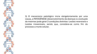 3) O mecanismo patológico inicia obrigatoriamente por uma
causa, a PATOGÊNESE (desenvolvimento da doença) e a evolução
da mesmas pode gerar 2 condições distintas: Lesões reversíveis e
Lesões irreversíveis, sendo que, considera-se como fim do
processo a morte celular.
 