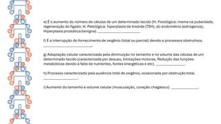e) É o aumento do número de células de um determinado tecido (H. Fisiológica: mama na puberdade,
regeneração do fígado; H. Patológica: hiperplasia da tireóide (TSH), do endométrio (estrógenos),
Hiperplasia prostática benigna). _______________________.
f) É a interrupção do fornecimento de oxigênio (total ou parcial) devido a processos obstrutivos.
___________________________.
g) Adaptação celular caracterizada pela diminuição no tamanho e no volume das células de um
determinado tecido (caracterizada por desuso, limitações motoras, Redução das funções
metabólicas devido à falta de nutrientes, fontes energéticas e etc). ________________.
h) Processo caracterizado pela ausência total de oxigênio, ocasionada por obstrução total.
___________________.
i) Aumento do tamanho e volume celular (musculação, coração chagásico). _______________.
 