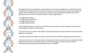 6) A degeneração é uma adaptação caracterizada pelo acúmulo de substâncias no interior das células,
resultando em modificações da morfologia da célula com diminuição de suas funções. São lesões de
caráter reversível. Abaixo há duas colunas que consistem nos tipos de degenerações. Preencha os
parênteses com os números correspondentes ao tipo de degeneração:
( 1 ) Degeração Hidrópica
( 2 ) Degeneração Gordurosa
( 3 ) Degeneração Hialina
( 4 ) Degeneração Mucóide
( ) Deposição de gorduras neutras no citoplasma de células. Provocada por agressões persistente ao
tecido hepático (etilismo e medicações)
( ) Acúmulo de muco no interior das células. hiperprodução de muco pelas células mucíparas dos tratos
digestivo e respiratório.
( ) Acúmulo de material proteico no interior das células. Causa: Etilismo e agressões nos hepatócitos.
( ) Acúmulo de muco no interior das células. hiperprodução de muco pelas células mucíparas dos tratos
digestivo e respiratório. ( ) Acúmulo de água no interior das células, volume e peso das células
aumentados, ocasionado por distúrbios eletrolíticos. Ex: EDEMA
 