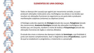 Todas as doenças têm causa(s) que age(m) por mecanismos variados, os quais
produzem alterações moleculares e/ou morfológicas nas células e nos tecidos que
resultam em alterações funcionais no organismo ou em parte dele e produzem
manifestações subjetivas (sintomas) ou objetivas (sinais).
A Patologia cuida dos aspectos de Etiologia (estudo das causas), Patogênese (estudo
dos mecanismos), Anatomia Patológica (estudo das alterações morfológicas dos
tecidos que, em conjunto, recebem o nome de lesões) e Fisiopatologia (estudo das
alterações funcionais de órgãos e sistemas afetados).
O estudo dos sinais e sintomas das doenças é objeto da Semiologia, cuja finalidade é,
junto com exames complementares, fazer o diagnóstico delas (Propedêutica), a partir
do qual se estabelecem o prognóstico, o tratamento e a prevençã0.
ELEMENTOS DE UMA DOENÇA
 