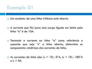 Exemplo 01
 Um condutor de uma linha trifásica está aberto.
 A corrente que flui para uma carga ligada em delta pela
linha “a” é de 10A.
 Tomando a corrente na linha “a” como referência e
supondo que seja “c” a linha aberta, determine os
componentes simétricos das correntes de linha.
 As correntes de linha são: Ia = 10∟0°A, Ib = 10∟180°A
e Ic = 0A
 