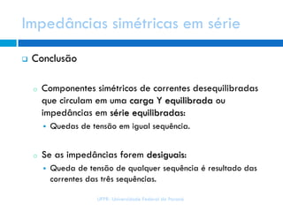 Impedâncias simétricas em série
UFPR- Universidade Federal do Paraná
 Conclusão
o Componentes simétricos de correntes desequilibradas
que circulam em uma carga Y equilibrada ou
impedâncias em série equilibradas:
 Quedas de tensão em igual sequência.
o Se as impedâncias forem desiguais:
 Queda de tensão de qualquer sequência é resultado das
correntes das três sequências.
 