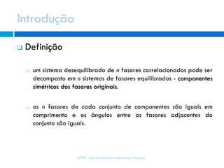 UFPR- Universidade Federal do Paraná
 Definição
o um sistema desequilibrado de n fasores correlacionados pode ser
decomposto em n sistemas de fasores equilibrados - componentes
simétricos dos fasores originais.
o os n fasores de cada conjunto de componentes são iguais em
comprimento e os ângulos entre os fasores adjacentes do
conjunto são iguais.
Introdução
 