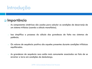 Introdução
 Importância
o As componentes simétricas são usadas para calcular as condições de desarranjo de
um sistema trifásico (usando o cálculo monofásico).
o Isso simplifica o processo do cálculo das grandezas de falta nos sistemas de
potência.
o Os valores de sequência positiva são aqueles presentes durante condições trifásicas
equilibradas.
o As grandezas de sequência zero estão mais comumente associadas ao fato de se
envolver a terra em condições de desbalanço.
UFPR- Universidade Federal do Paraná
 