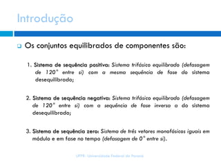 Introdução
UFPR- Universidade Federal do Paraná
 Os conjuntos equilibrados de componentes são:
1. Sistema de sequência positiva: Sistema trifásico equilibrado (defasagem
de 120° entre si) com a mesma sequência de fase do sistema
desequilibrado;
2. Sistema de sequência negativa: Sistema trifásico equilibrado (defasagem
de 120° entre si) com a sequência de fase inversa a do sistema
desequilibrado;
3. Sistema de sequência zero: Sistema de três vetores monofásicos iguais em
módulo e em fase no tempo (defasagem de 0° entre si).
 