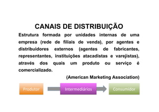 CANAIS DE DISTRIBUIÇÃO
Estrutura formada por unidades internas de uma
empresa (rede de filiais de venda), por agentes e
distribuidores    externos      (agentes   de   fabricantes,
representantes, instituições atacadistas e varejistas),
através    dos    quais    um    produto   ou    serviço      é
comercializado.
                          (American Marketing Association)

  Produtor            Intermediários            Consumidor 
 