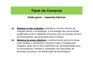 Tipos de Compras

               Visão geral – aspectos básicos




a)   Sistema a três cotações: estabelece número mínimo de
     cotações elevar a competição; a pré-seleção dos concorrentes
     qualificados evita o dispêndio de tempo com um grande número
     de fornecedores, dos quais boa parte inviáveis
b)   Sistema de preço objetivo: o conhecimento prévio do preço
     justo embasa o comprador e permite melhor avaliação das
     cotações; pode servir como parâmetro de competitividade para
     os fornecedores; embasa o comprador nas discussões de
     aumentos de preço e de distribuição da porcentagem
 