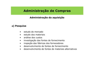 Administração de Compras

               Administração da aquisição


a) Pesquisa

      •   estudo do mercado
      •   estudo dos materiais
      •   análise dos custos
      •   investigação das fontes de fornecimento
      •   inspeção das fábricas dos fornecedores
      •   desenvolvimento de fontes de fornecimento
      •   desenvolvimento de fontes de materiais alternativos
 