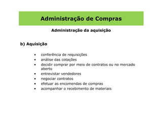 Administração de Compras

               Administração da aquisição


b) Aquisição

      •   conferência de requisições
      •   análise das cotações
      •   decidir comprar por meio de contratos ou no mercado
          aberto
      •   entrevistar vendedores
      •   negociar contratos
      •   efetuar as encomendas de compras
      •   acompanhar o recebimento de materiais
 