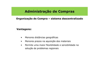 Administração de Compras

Organização de Compra – sistema descentralizado



Vantagens:


   •   Menores distâncias geográficas
   •   Menores prazos na aquisição dos materiais
   •   Permite uma maior flexibilidade e sensibilidade na
       solução de problemas regionais
 