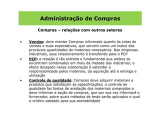 Administração de Compras

         Compras – relações com outros setores


•   Vendas: deve manter Compras informado quanto às cotas de
    vendas e suas expectativas, que servem como um índice das
    prováveis quantidades de materiais necessários. Nas empresas
    industriais, esse relacionamento é transferido para o PCP
•   PCP: a relação é tão estreita e fundamental que ambos se
    encontram combinados em mais da metade das indústrias; o
    efeito desejado nessa colaboração é estender a
    responsabilidade pelos materiais, da aquisição até a entrega e
    utilização
•   Controle de qualidade: Compras deve adquirir materiais e
    produtos que satisfaçam às especificações; o controle de
    qualidade faz testes de aceitação dos materiais comprados e
    deve informar a seção de compras, que por sua vez informará o
    fornecedor, sobre quais métodos de teste serão aplicados e qual
    o critério adotado para sua aceitabilidade
 
