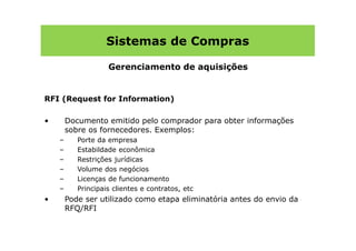 Sistemas de Compras

                    Gerenciamento de aquisições


RFI (Request for Information)

•       Documento emitido pelo comprador para obter informações
        sobre os fornecedores. Exemplos:
    –      Porte da empresa
    –      Estabildade econômica
    –      Restrições jurídicas
    –      Volume dos negócios
    –      Licenças de funcionamento
    –      Principais clientes e contratos, etc
•       Pode ser utilizado como etapa eliminatória antes do envio da
        RFQ/RFI
 