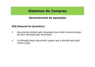Sistemas de Compras

               Gerenciamento de aquisições


RFQ (Request for Quotation)

•   Documento emitido pelo comprador para obter somente preço
    do item oferecido pelo fornecedor

•   A utilização deste documento sugere que a decisão será pelo
    menor preço
 