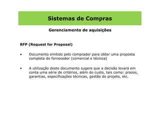 Sistemas de Compras

               Gerenciamento de aquisições


RFP (Request for Proposal)

•   Documento emitido pelo comprador para obter uma proposta
    completa do fornecedor (comercial e técnica)

•   A utilização deste documento sugere que a decisão levará em
    conta uma série de critérios, além do custo, tais como: prazos,
    garantias, especificações técnicas, gestão do projeto, etc.
 