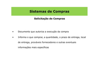 Sistemas de Compras

                  Solicitação de Compras




•   Documento que autoriza a execução da compra

•   Informa o que comprar, a quantidade, o prazo de entrega, local

    de entrega, prováveis fornecedores e outras eventuais

    informações mais específicas
 