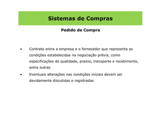 Sistemas de Compras

                      Pedido de Compra



•   Contrato entre a empresa e o fornecedor que representa as
    condições estabelecidas na negociação prévia, como
    especificações de qualidade, prazos, transporte e recebimento,
    entre outras

•   Eventuais alterações nas condições iniciais devem ser
    devidamente discutidas e registradas
 