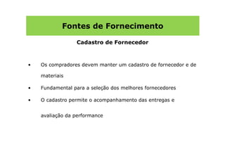 Fontes de Fornecimento

                 Cadastro de Fornecedor



•   Os compradores devem manter um cadastro de fornecedor e de

    materiais

•   Fundamental para a seleção dos melhores fornecedores

•   O cadastro permite o acompanhamento das entregas e


    avaliação da performance
 