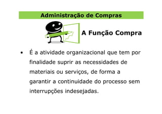 Administração de Compras


                       A Função Compra


•   É a atividade organizacional que tem por
    finalidade suprir as necessidades de
    materiais ou serviços, de forma a
    garantir a continuidade do processo sem
    interrupções indesejadas.
 