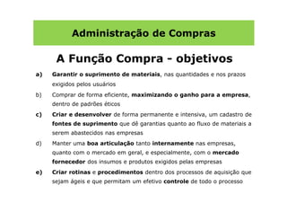 Administração de Compras

      A Função Compra - objetivos
a)   Garantir o suprimento de materiais, nas quantidades e nos prazos
     exigidos pelos usuários
b)   Comprar de forma eficiente, maximizando o ganho para a empresa,
     dentro de padrões éticos
c)   Criar e desenvolver de forma permanente e intensiva, um cadastro de
     fontes de suprimento que dê garantias quanto ao fluxo de materiais a
     serem abastecidos nas empresas
d)   Manter uma boa articulação tanto internamente nas empresas,
     quanto com o mercado em geral, e especialmente, com o mercado
     fornecedor dos insumos e produtos exigidos pelas empresas
e)   Criar rotinas e procedimentos dentro dos processos de aquisição que
     sejam ágeis e que permitam um efetivo controle de todo o processo
 