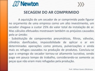 Prof.: William Xavier d’Alcântara
SECAGEM DO AR COMPRIMIDO
A aquisição de um secador de ar comprimido pode figurar
no orçamento de uma empresa como um alto investimento, um
secador chegava a custar 25% do valor total da instalação de ar.
Mas cálculos efetuados mostravam também os prejuízos causados
pelo ar úmido:
- Substituição de componentes pneumáticos, filtros, válvulas,
cilindros danificados, impossibilidade de aplicar o ar em
determinadas operações como pintura, pulverizações e ainda
mais os refugos causados na produção de produtos. Concluiu-se
que o emprego do secador tornou-se altamente lucrativo, sendo
pago em pouco tempo de trabalho, considerando-se somente as
peças que não eram mais refugadas pela produção.
 