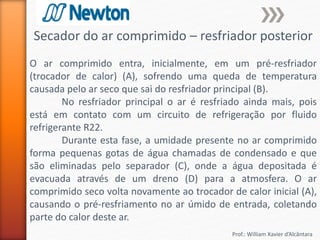 Prof.: William Xavier d’Alcântara
Secador do ar comprimido – resfriador posterior
O ar comprimido entra, inicialmente, em um pré-resfriador
(trocador de calor) (A), sofrendo uma queda de temperatura
causada pelo ar seco que sai do resfriador principal (B).
No resfriador principal o ar é resfriado ainda mais, pois
está em contato com um circuito de refrigeração por fluido
refrigerante R22.
Durante esta fase, a umidade presente no ar comprimido
forma pequenas gotas de água chamadas de condensado e que
são eliminadas pelo separador (C), onde a água depositada é
evacuada através de um dreno (D) para a atmosfera. O ar
comprimido seco volta novamente ao trocador de calor inicial (A),
causando o pré-resfriamento no ar úmido de entrada, coletando
parte do calor deste ar.
 