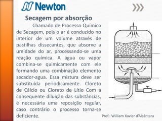 Prof.: William Xavier d’Alcântara
Secagem por absorção
Chamado de Processo Químico
de Secagem, pois o ar é conduzido no
interior de um volume através de
pastilhas dissecantes, que absorve a
umidade do ar, processando-se uma
reação química. A água ou vapor
combina-se quimicamente com ele
formando uma combinação elemento
secador-agua. Essa mistura deve ser
substituída periodicamente. Cloreto
de Cálcio ou Cloreto de Lítio Com a
consequente diluição das substâncias,
é necessária uma reposição regular,
caso contrário o processo torna-se
deficiente.
 
