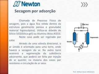 Prof.: William Xavier d’Alcântara
Secagem por adsorção
Chamado de Processo Físico de
secagem, pois a água fica retida dentro da
estrutura geralmente porosa e granulada(
material higroscópico). Utiliza-se dióxido de
Silício SiO2(Silica-gel) ou Alumina Ativa Al2O3.
Neste caso pode ser regerado por
calor.
Através de uma válvula direcional, o
ar úmido é orientado para uma torre, onde
haverá a secagem do ar. Na outra torre
ocorrerá a regeneração da substância
adsorvente, que poderá ser feita por injeção
de ar quente; na maioria dos casos por
resistores e circulação de ar seco.
 