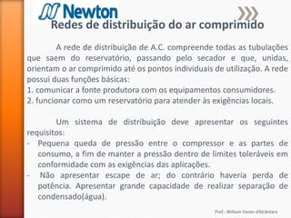 Prof.: William Xavier d’Alcântara
Redes de distribuição do ar comprimido
A rede de distribuição de A.C. compreende todas as tubulações
que saem do reservatório, passando pelo secador e que, unidas,
orientam o ar comprimido até os pontos individuais de utilização. A rede
possui duas funções básicas:
1. comunicar a fonte produtora com os equipamentos consumidores.
2. funcionar como um reservatório para atender às exigências locais.
Um sistema de distribuição deve apresentar os seguintes
requisitos:
- Pequena queda de pressão entre o compressor e as partes de
consumo, a fim de manter a pressão dentro de limites toleráveis em
conformidade com as exigências das aplicações.
- Não apresentar escape de ar; do contrário haveria perda de
potência. Apresentar grande capacidade de realizar separação de
condensado(água).
 