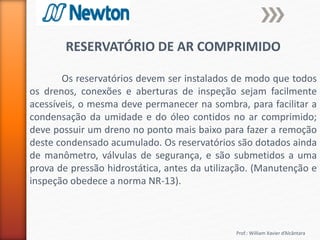 Prof.: William Xavier d’Alcântara
RESERVATÓRIO DE AR COMPRIMIDO
Os reservatórios devem ser instalados de modo que todos
os drenos, conexões e aberturas de inspeção sejam facilmente
acessíveis, o mesma deve permanecer na sombra, para facilitar a
condensação da umidade e do óleo contidos no ar comprimido;
deve possuir um dreno no ponto mais baixo para fazer a remoção
deste condensado acumulado. Os reservatórios são dotados ainda
de manômetro, válvulas de segurança, e são submetidos a uma
prova de pressão hidrostática, antes da utilização. (Manutenção e
inspeção obedece a norma NR-13).
 