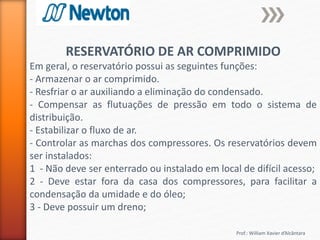 Prof.: William Xavier d’Alcântara
RESERVATÓRIO DE AR COMPRIMIDO
Em geral, o reservatório possui as seguintes funções:
- Armazenar o ar comprimido.
- Resfriar o ar auxiliando a eliminação do condensado.
- Compensar as flutuações de pressão em todo o sistema de
distribuição.
- Estabilizar o fluxo de ar.
- Controlar as marchas dos compressores. Os reservatórios devem
ser instalados:
1 - Não deve ser enterrado ou instalado em local de difícil acesso;
2 - Deve estar fora da casa dos compressores, para facilitar a
condensação da umidade e do óleo;
3 - Deve possuir um dreno;
 