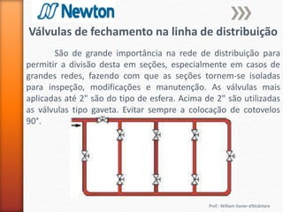 Prof.: William Xavier d’Alcântara
Válvulas de fechamento na linha de distribuição
São de grande importância na rede de distribuição para
permitir a divisão desta em seções, especialmente em casos de
grandes redes, fazendo com que as seções tornem-se isoladas
para inspeção, modificações e manutenção. As válvulas mais
aplicadas até 2" são do tipo de esfera. Acima de 2" são utilizadas
as válvulas tipo gaveta. Evitar sempre a colocação de cotovelos
90°.
 