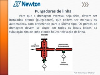Prof.: William Xavier d’Alcântara
Purgadores de linha
Para que a drenagem eventual seja feita, devem ser
instalados drenos (purgadores), que podem ser manuais ou
automáticos, com preferência para o último tipo. Os pontos de
drenagem devem se situar em todos os locais baixos da
tubulação, fim de linha e onde houver elevação de linha.
 