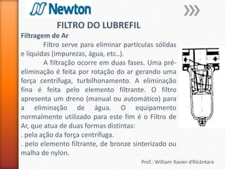 Prof.: William Xavier d’Alcântara
FILTRO DO LUBREFIL
Filtragem de Ar
Filtro serve para eliminar partículas sólidas
e líquidas (impurezas, água, etc..).
A filtração ocorre em duas fases. Uma pré-
eliminação é feita por rotação do ar gerando uma
força centrífuga, turbilhonamento. A eliminação
fina é feita pelo elemento filtrante. O filtro
apresenta um dreno (manual ou automático) para
a eliminação de água. O equipamento
normalmente utilizado para este fim é o Filtro de
Ar, que atua de duas formas distintas:
. pela ação da força centrífuga.
. pelo elemento filtrante, de bronze sinterizado ou
malha de nylon.
 