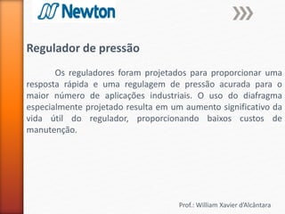 Prof.: William Xavier d’Alcântara
Regulador de pressão
Os reguladores foram projetados para proporcionar uma
resposta rápida e uma regulagem de pressão acurada para o
maior número de aplicações industriais. O uso do diafragma
especialmente projetado resulta em um aumento significativo da
vida útil do regulador, proporcionando baixos custos de
manutenção.
 