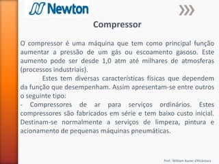 Prof.: William Xavier d’Alcântara
Compressor
O compressor é uma máquina que tem como principal função
aumentar a pressão de um gás ou escoamento gasoso. Este
aumento pode ser desde 1,0 atm até milhares de atmosferas
(processos industriais).
Estes tem diversas características físicas que dependem
da função que desempenham. Assim apresentam-se entre outros
o seguinte tipo:
- Compressores de ar para serviços ordinários. Estes
compressores são fabricados em série e tem baixo custo inicial.
Destinam-se normalmente a serviços de limpeza, pintura e
acionamento de pequenas máquinas pneumáticas.
 