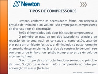 Prof.: William Xavier d’Alcântara
TIPOS DE COMPRESSORES
Sempre, conforme as necessidades fabris, em relação à
pressão de trabalho e ao volume, são empregados compressores
de diversos tipos de construção.
Serão diferenciados dois tipos básicos de compressores:
O primeiro se trata de um tipo baseado no princípio de
redução de volume. Aqui se consegue a compressão, sugando
o ar para um ambiente fechado, e diminuindo-se posteriormente
o tamanho deste ambiente. Este tipo de construção denomina-se
compressor de êmbolo ou pistão (compressores de êmbolo de
movimento linear).
O outro tipo de construção funciona segundo o princípio
de fluxo. Sucção de ar de um lado e compressão no outro por
aceleração de massa (turbina).
 
