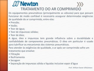 Prof.: William Xavier d’Alcântara
TRATAMENTO DO AR COMPRIMIDO
Os equipamentos pneumáticos (principalmente as válvulas) para que possam
funcionar de modo confiável é necessário assegurar determinadas exigências
de qualidade do ar comprimido, entre elas:
• Pressão;
• Vazão;
• Teor de água;
• Teor de impurezas sólidas;
• Teor de óleo;
A água, óleo e impurezas tem grande influência sobre a durabilidade e
confiabilidade de componentes pneumáticos. O óleo em particular é usado
para lubrificar os mecanismos dos sistemas pneumáticos.
Para atender às exigências de qualidade, o ar após ser comprimido sofre um
tratamento que envolve:
• Filtração
• Resfriamento
• Secagem
• Separação de impurezas sólida e líquidas inclusive vapor d'água
 
