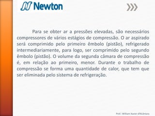 Prof.: William Xavier d’Alcântara
Para se obter ar a pressões elevadas, são necessários
compressores de vários estágios de compressão. O ar aspirado
será comprimido pelo primeiro êmbolo (pistão), refrigerado
intermediariamente, para logo, ser comprimido pelo segundo
êmbolo (pistão). O volume da segunda câmara de compressão
é, em relação ao primeiro, menor. Durante o trabalho de
compressão se forma uma quantidade de calor, que tem que
ser eliminada pelo sistema de refrigeração.
 