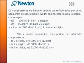 Prof.: William Xavier d’Alcântara
Os compressores de êmbolo podem ser refrigerados por ar ou
água. Para pressões mais elevadas são necessários mais estágios,
como segue:
- até 100 kPa (4 bar), 1 estágio
- até 1500 kPa (15 bar), 2 estágios
- acima de 1500 kPa (15 bar), 3 ou mais estágios
Não é muito econômico, mas podem ser utilizados
compressores.
- de 1 estágio, até 1200 kPa (12 bar)
- de 2 estágios, até 3000 kPa (30 bar)
- de 3 estágios, até 22000 kPa (220 bar)
 