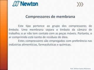 Prof.: William Xavier d’Alcântara
Compressores de membrana
Este tipo pertence ao grupo dos compressores de
êmbolo. Uma membrana separa o êmbolo da câmara de
trabalho; o ar não tem contato com as peças móveis. Portanto, o
ar comprimido está isento de resíduos de óleo.
Estes compressores são empregados com preferência nas
indústrias alimentícias, farmacêuticas e químicas.
 