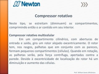 Prof.: William Xavier d’Alcântara
Compressor rotativo
Neste tipo, se estreitam (diminuem) os compartimentos,
comprimindo então o ar contido em seu interior.
Compressor rotativo multicelular
Em um compartimento cilíndrico, com aberturas de
entrada e saída, gira um rotor alojado excentricamente. O rotor
tem, nos rasgos, palhetas que em conjunto com as pareces,
formam pequenos compartimentos (células). Quando em rotação,
as palhetas serão, pela força centrífuga, apertadas contra a
parede. Devido à excentricidade de localização do rotor há um
diminuição e aumento das células.
 