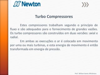 Prof.: William Xavier d’Alcântara
Turbo Compressores
Estes compressores trabalham segundo o princípio de
fluxo e são adequados para o fornecimento de grandes vazões.
Os turbo compressores são construídos em duas versões: axial e
radial.
Em ambas as execuções o ar é colocado em movimento
por uma ou mais turbinas, e esta energia de movimento é então
transformada em energia de pressão.
 